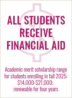 ALL students receive financial aid; academic merit scholarship range for students enrolling in fall 2023 is $15,000 to $21,000, renewable for four years ALL students receive financial aid; academic merit scholarship range for students enrolling in fall 2023 is $15,000 to $21,000, renewable for four years